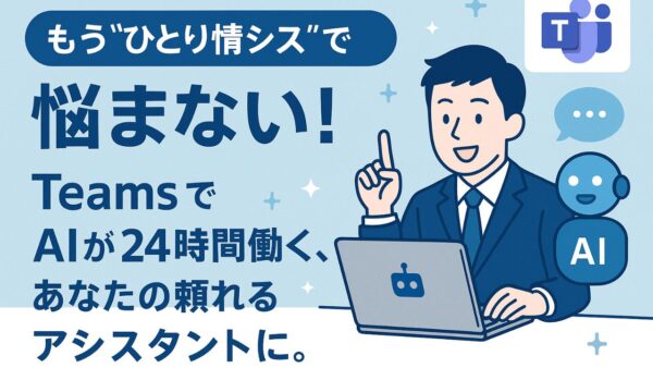 もう“ひとり情シス”で悩まない！Teams で AIが24時間働く、あなたの頼れるアシスタントに。